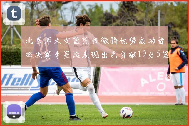 北京师大女篮凭借微弱优势成功晋级决赛李星诺表现出色贡献19分5篮板