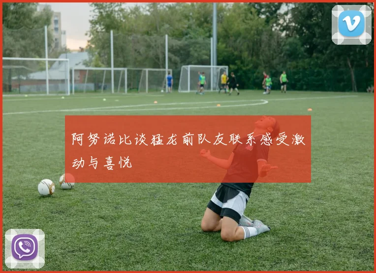 阿努诺比谈猛龙前队友联系感受激动与喜悦