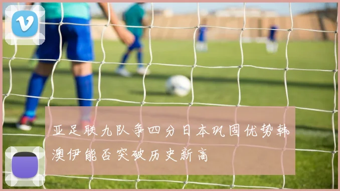 亚足联九队争四分日本巩固优势韩澳伊能否突破历史新高