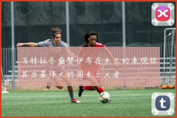 马特拉齐盛赞伊布在米兰的表现称其为最伟大的国米主义者