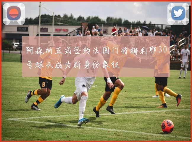 阿森纳正式签约法国门将梅利耶30号球衣成为新身份象征