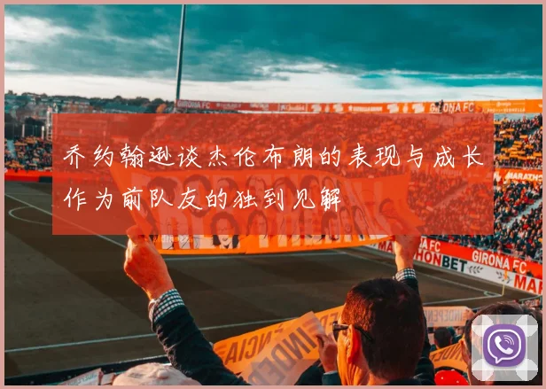 乔约翰逊谈杰伦布朗的表现与成长作为前队友的独到见解