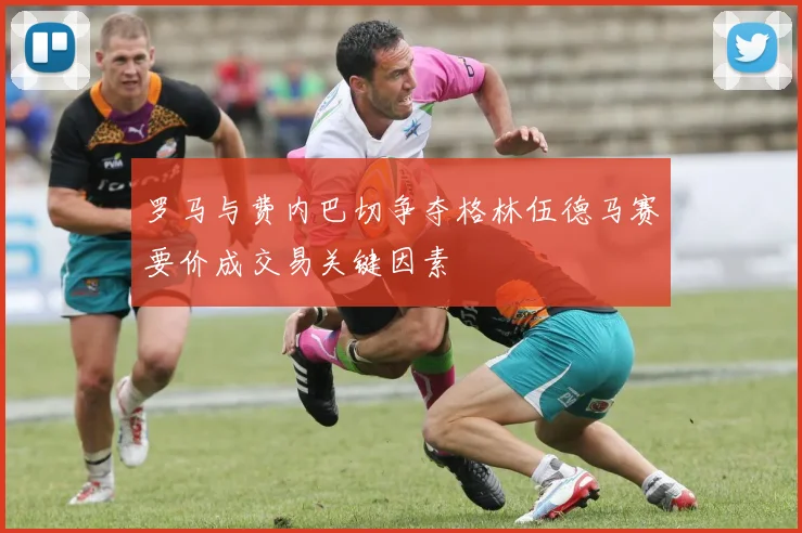罗马与费内巴切争夺格林伍德马赛要价成交易关键因素
