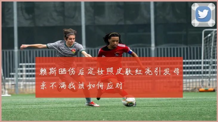 赖斯晒伤后定妆照皮肤红亮引发母亲不满我该如何应对