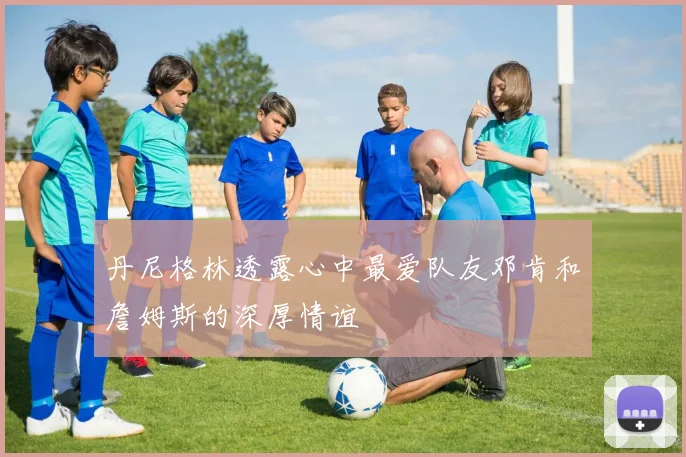 丹尼格林透露心中最爱队友邓肯和詹姆斯的深厚情谊