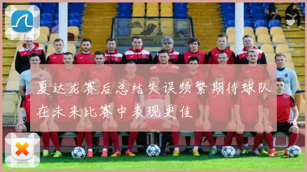 夏达龙赛后总结失误频繁期待球队在未来比赛中表现更佳
