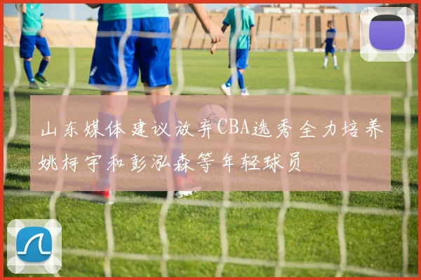 山东媒体建议放弃CBA选秀全力培养姚柯宇和彭泓森等年轻球员
