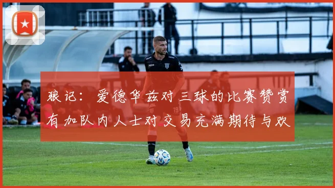 狼记：爱德华兹对三球的比赛赞赏有加队内人士对交易充满期待与欢欣