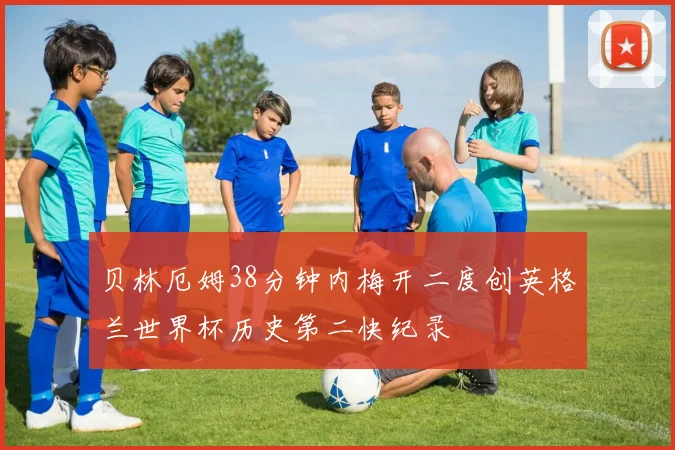 贝林厄姆38分钟内梅开二度创英格兰世界杯历史第二快纪录