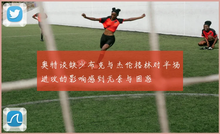 奥特谈缺少布克与杰伦格林对半场进攻的影响感到无奈与困惑