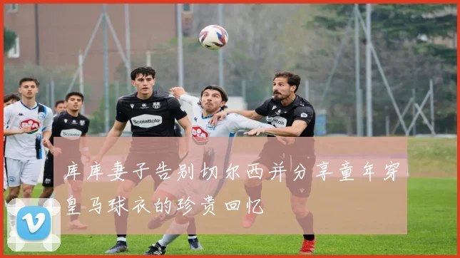 库库妻子告别切尔西并分享童年穿皇马球衣的珍贵回忆