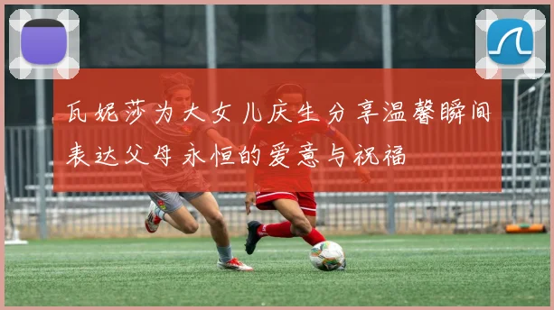 瓦妮莎为大女儿庆生分享温馨瞬间表达父母永恒的爱意与祝福