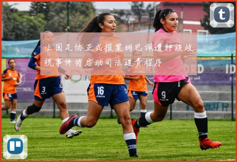 法国足协正式报案姆巴佩遭种族歧视事件将启动司法追责程序